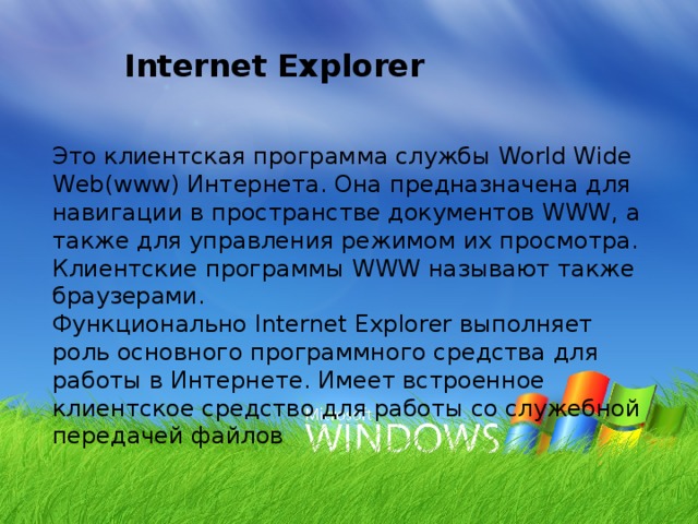 Internet Explorer Это клиентская программа службы World Wide Web(www) Интернета. Она предназначена для навигации в пространстве документов WWW, а также для управления режимом их просмотра. Клиентские программы WWW называют также браузерами. Функционально Internet Explorer выполняет роль основного программного средства для работы в Интернете. Имеет встроенное клиентское средство для работы со служебной передачей файлов 