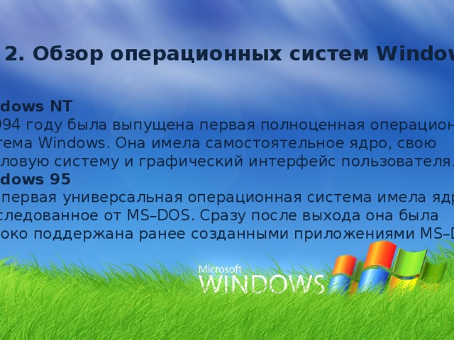 2. Обзор операционных систем Windows Windows NT В 1994 году была выпущена первая полноценная операционная система Windows. Она имела самостоятельное ядро, свою файловую систему и графический интерфейс пользователя. Windows 95 Эта первая универсальная операционная система имела ядро, унаследованное от MS–DOS. Сразу после выхода она была широко поддержана ранее созданными приложениями MS–DOS. 