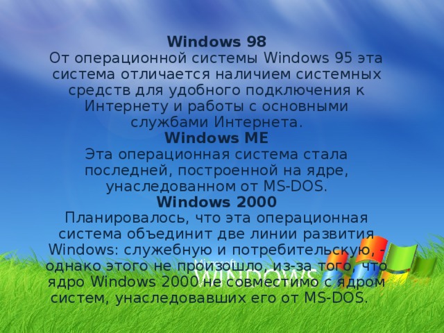 Windows 98 От операционной системы Windows 95 эта система отличается наличием системных средств для удобного подключения к Интернету и работы с основными службами Интернета. Windows ME Эта операционная система стала последней, построенной на ядре, унаследованном от MS-DOS. Windows 2000 Планировалось, что эта операционная система объединит две линии развития Windows: служебную и потребительскую, - однако этого не произошло, из-за того, что ядро Windows 2000 не совместимо с ядром систем, унаследовавших его от MS-DOS. 