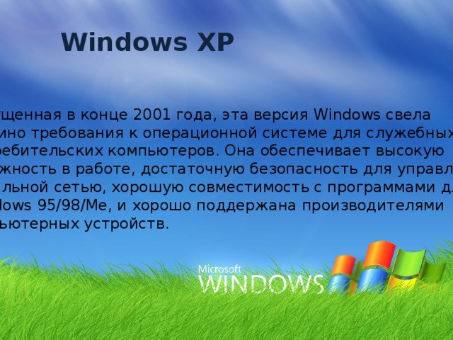 Windows XP Выпущенная в конце 2001 года, эта версия Windows свела воедино требования к операционной системе для служебных и  потребительских компьютеров. Она обеспечивает высокую надежность в работе, достаточную безопасность для управления  локальной сетью, хорошую совместимость с программами для  Windows 95/98/Me, и хорошо поддержана производителями компьютерных устройств. 