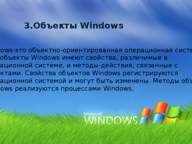 3.Объекты Windows Windows-это объектно-ориентированная операционная система.  Все объекты Windows имеют свойства, различимые в операционной системе, и методы-действия, связанные с объектами. Свойства объектов Windows регистрируются операционной системой и могут быть изменены. Методы объектов Windows реализуются процессами Windows. 