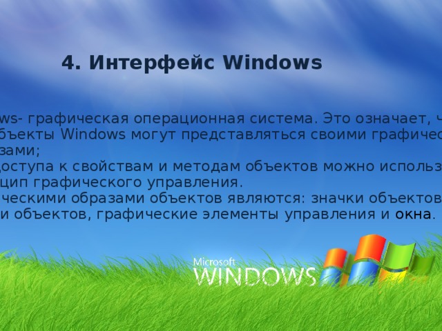 4. Интерфейс Windows Windows- графическая операционная система. Это означает, что: Все объекты Windows могут представляться своими графическими  образами; Для доступа к свойствам и методам объектов можно использовать  принцип графического управления. Графическими образами объектов являются: значки объектов, ярлыки объектов, графические элементы управления и окна . 