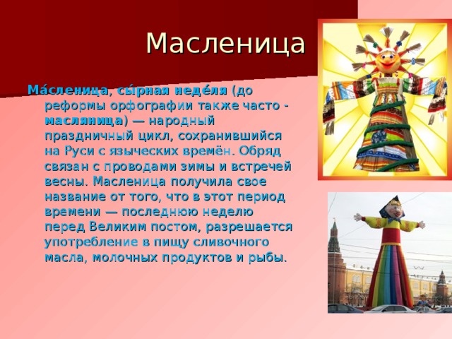 Масленица Ма́сленица , сы́рная неде́ля ( до реформы  орфографии также часто - масляница ) — народный праздничный цикл, сохранившийся на Руси с языческих времён. Обряд связан с проводами зимы и встречей весны. Масленица получила свое название от того, что в этот период времени — последнюю неделю перед Великим постом, разрешается употребление в пищу сливочного масла, молочных продуктов и рыбы. 