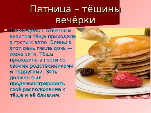 Пятница – тёщины вечёрки В этот день с ответным визитом тёща приходила в гости к зятю. Блины в этот день пекла дочь — жена зятя. Тёща приходила в гости со своими родственниками и подругами. Зять должен был продемонстрировать своё расположение к тёще и её близким. 