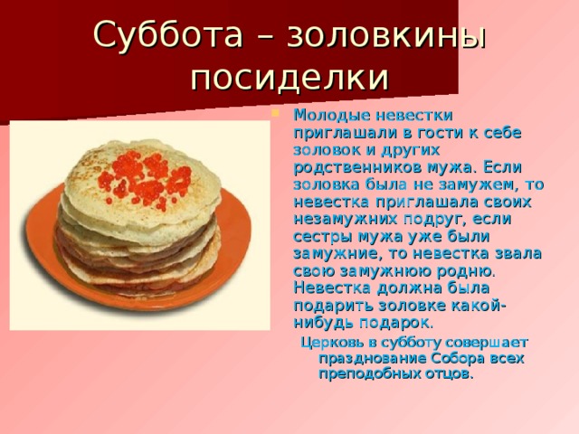 Суббота – золовкины посиделки Молодые невестки приглашали в гости к себе золовок и других родственников мужа. Если золовка была не замужем, то невестка приглашала своих незамужних подруг, если сестры мужа уже были замужние, то невестка звала свою замужнюю родню. Невестка должна была подарить золовке какой-нибудь подарок. Церковь в субботу совершает празднование Собора всех преподобных отцов. Церковь в субботу совершает празднование Собора всех преподобных отцов. 