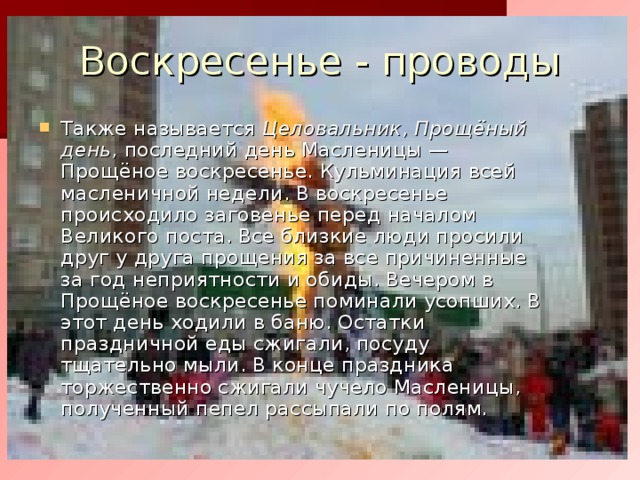 Воскресенье - проводы Также называется Целовальник , Прощёный день , последний день Масленицы — Прощёное воскресенье. Кульминация всей масленичной недели. В воскресенье происходило заговенье перед началом Великого поста. Все близкие люди просили друг у друга прощения за все причиненные за год неприятности и обиды. Вечером в Прощёное воскресенье поминали усопших. В этот день ходили в баню. Остатки праздничной еды сжигали, посуду тщательно мыли. В конце праздника торжественно сжигали чучело Масленицы, полученный пепел рассыпали по полям. 