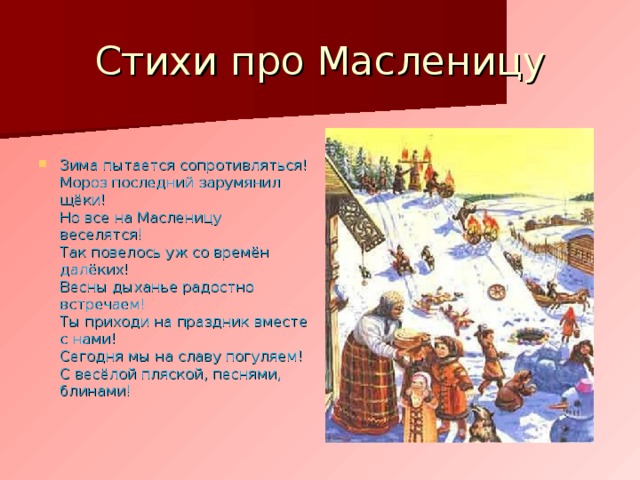 Стихи про Масленицу Зима пытается сопротивляться!  Мороз последний зарумянил щёки!  Но все на Масленицу веселятся!  Так повелось уж со времён далёких!  Весны дыханье радостно встречаем!  Ты приходи на праздник вместе с нами!  Сегодня мы на славу погуляем!  С весёлой пляской, песнями, блинами!  