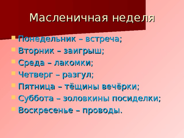 Масленичная неделя Понедельник – встреча; Вторник – заигрыш; Среда – лакомки; Четверг – разгул; Пятница – тёщины вечёрки; Суббота – золовкины посиделки; Воскресенье – проводы.  