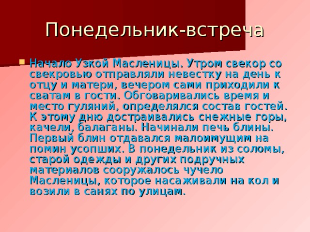Понедельник-встреча Начало Узкой Масленицы. Утром свекор со свекровью отправляли невестку на день к отцу и матери, вечером сами приходили к сватам в гости. Обговаривались время и место гуляний, определялся состав гостей. К этому дню достраивались снежные горы, качели, балаганы. Начинали печь блины. Первый блин отдавался малоимущим на помин усопших. В понедельник из соломы, старой одежды и других подручных материалов сооружалось чучело Масленицы, которое насаживали на кол и возили в санях по улицам. 