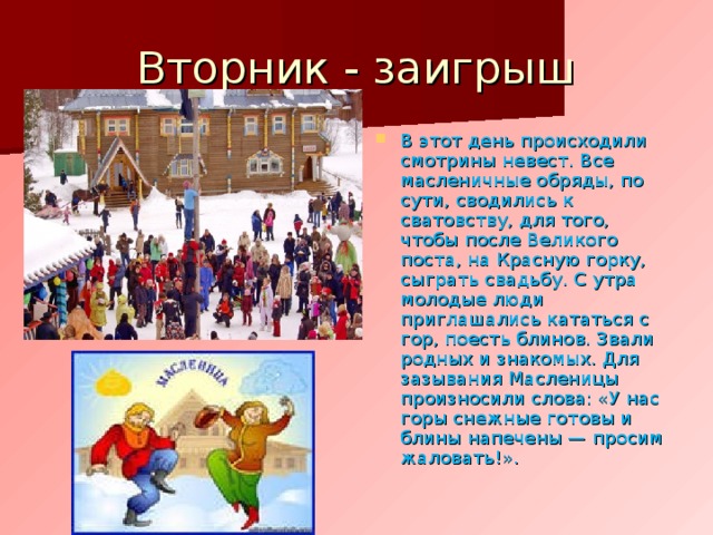 Вторник - заигрыш В этот день происходили смотрины невест. Все масленичные обряды, по сути, сводились к сватовству, для того, чтобы после Великого поста, на Красную горку, сыграть свадьбу. С утра молодые люди приглашались кататься с гор, поесть блинов. Звали родных и знакомых. Для зазывания Масленицы произносили слова: «У нас горы снежные готовы и блины напечены — просим жаловать!». 