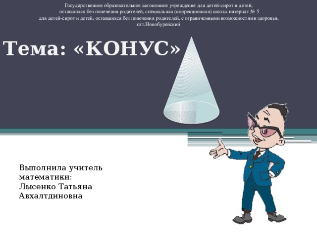 Государственное образовательное автономное учреждение для детей-сирот и детей,  оставшихся без попечения родителей, специальная (коррекционная) школа-интернат № 5  для детей-сирот и детей, оставшихся без попечения родителей, с ограниченными возможностями здоровья, пгт.Новобурейский Тема: «КОНУС» Выполнила учитель математики: Лысенко Татьяна Авхалтдиновна 