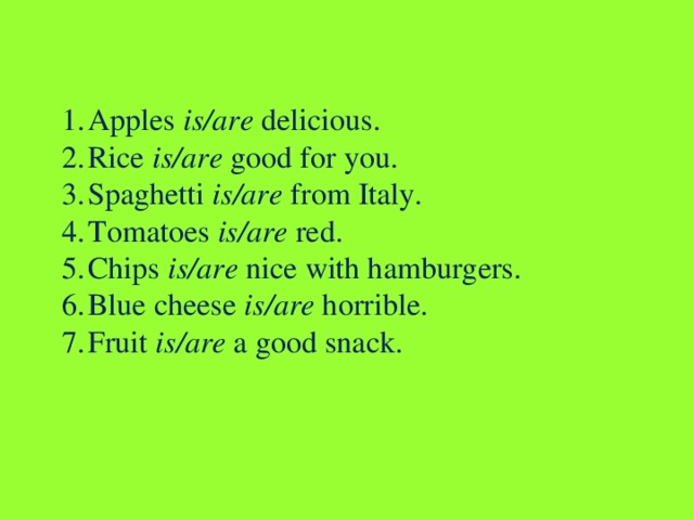 Apples is/are delicious. Rice is/are good for you. Spaghetti is/are from Italy. Tomatoes is/are red. Chips is/are nice with hamburgers. Blue cheese is/are horrible. Fruit is/are a good snack.   
