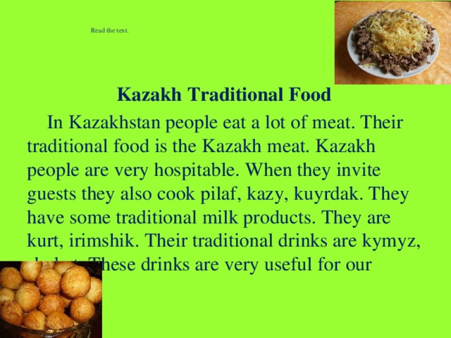 Read the text.    Kazakh Traditional Food  In Kazakhstan people eat a lot of meat. Their traditional food is the Kazakh meat. Kazakh people are very hospitable. When they invite guests they also cook pilaf, kazy, kuyrdak. They have some traditional milk products. They are kurt, irimshik. Their traditional drinks are kymyz, shubat. These drinks are very useful for our health.  