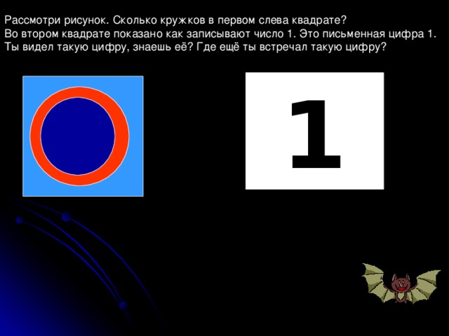 Рассмотри рисунок. Сколько кружков в первом слева квадрате? Во втором квадрате показано как записывают число 1. Это письменная цифра 1. Ты видел такую цифру, знаешь её? Где ещё ты встречал такую цифру? 1 