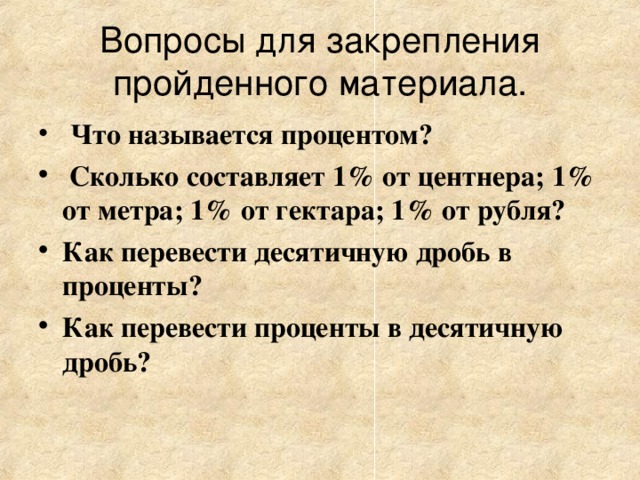 Вопросы для закрепления  пройденного материала. Что называется процентом?  Сколько составляет 1% от центнера; 1% от метра; 1% от гектара; 1% от рубля? Как перевести десятичную дробь в проценты? Как перевести проценты в десятичную дробь? 