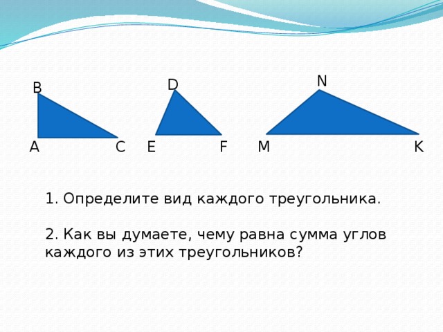 N D В K E M F А С 1. Определите вид каждого треугольника. 2. Как вы думаете, чему равна сумма углов каждого из этих треугольников? 