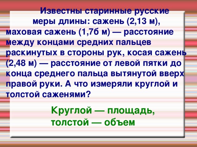   Известны старинные русские меры длины: сажень (2,13 м), маховая сажень (1,7б м) — расстояние между концами средних пальцев раскинутых в стороны рук, косая сажень (2,48 м) — расстояние от левой пятки до конца среднего пальца вытянутой вверх правой руки. А что измеряли круглой и толстой саженями?   Круглой — площадь, толстой — объем 