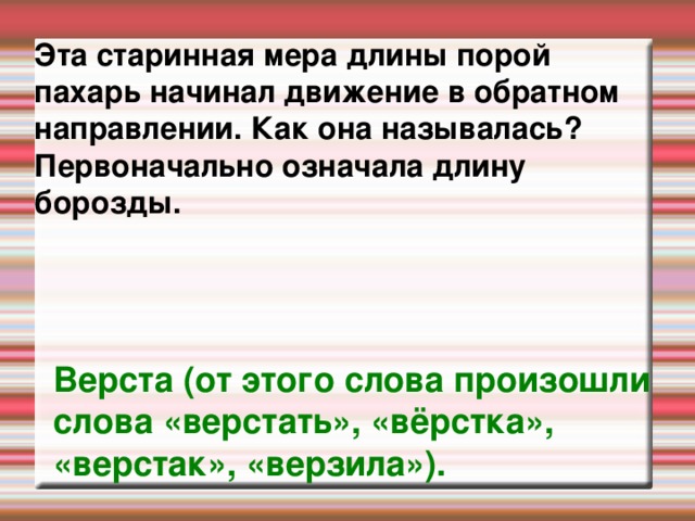 Эта старинная мера длины порой пахарь начинал движение в обратном направлении. Как она называлась? Первоначально означала длину борозды.   Верста (от этого слова произошли слова «верстать», «вёрстка», «верстак», «верзила»).  