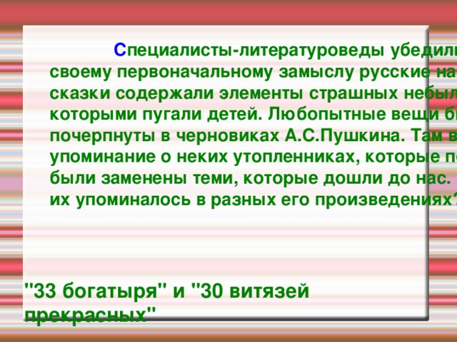  С пециалисты-литературоведы убедились, что по своему первоначальному замыслу русские народные сказки содержали элементы страшных небылиц, которыми пугали детей. Любопытные вещи были почерпнуты в черновиках А.С.Пушкина. Там встретилось упоминание о неких утопленниках, которые позднее были заменены теми, которые дошли до нас. А сколько их упоминалось в разных его произведениях?  