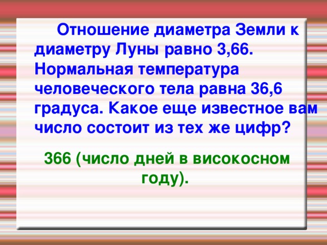  Отношение диаметра Земли к диаметру Луны равно 3,66. Нормальная температура человеческого тела равна 36,6 градуса. Какое еще известное вам число состоит из тех же цифр?   366 (число дней в високосном году).  