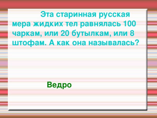  Эта старинная русская мера жидких тел равнялась 100 чаркам, или 20 бутылкам, или 8 штофам. А как она называлась?   Ведро  