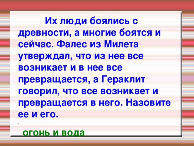  Их люди боялись с древности, а многие боятся и сейчас. Фалес из Милета утверждал, что из нее все возникает и в нее все превращается, а Гераклит говорил, что все возникает и превращается в него. Назовите ее и его. . огонь и вода 