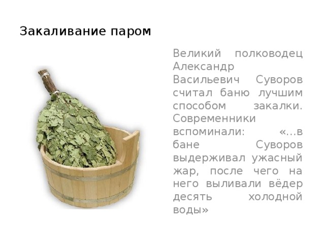 Закаливание паром  Великий полководец Александр Васильевич Суворов считал баню лучшим способом закалки. Современники вспоминали: «…в бане Суворов выдерживал ужасный жар, после чего на него выливали вёдер десять холодной воды» 