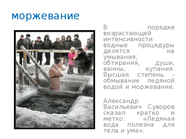 моржевание  В порядке возрастающей интенсивности водные процедуры делятся на умывания, обтирания, души, ванны, купания. Высшая степень - обмывание ледяной водой и моржевание.  Александр Васильевич Суворов сказал кратко и метко: «Ледяная вода полезна для тела и ума». 