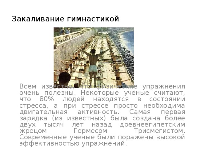 Закаливание гимнастикой  Всем известно, что физические упражнения очень полезны. Некоторые учёные считают, что 80% людей находятся в состоянии стресса, а при стрессе просто необходима двигательная активность. Самая первая зарядка (из известных) была создана более двух тысяч лет назад древнеегипетским жрецом Гермесом Трисмегистом. Современные ученые были поражены высокой эффективностью упражнений. 