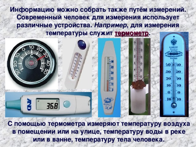 Информацию можно собрать также путём измерений. Современный человек для измерения использует различные устройства. Например , для измерения температуры служит термометр . С помощью термометра измеряют температуру воздуха в помещении или на улице, температуру воды в реке или в ванне, температуру тела человека. 