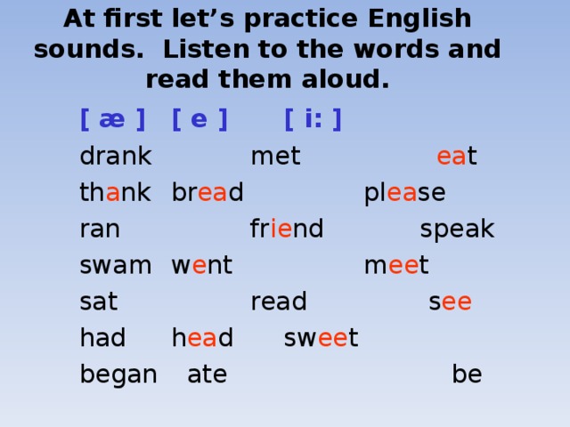 At first let’s practice English sounds. Listen to the words and read them aloud.  [ æ ]   [ e ]    [ i: ]  drank  met    ea t  th a nk   br ea d   pl ea se  ran   fr ie nd   speak  swam   w e nt   m ee t  sat   read    s ee  had   h ea d    sw ee t  began   ate  be   