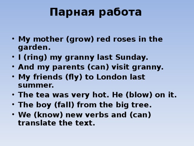 Парная работа   My mother (grow) red roses in the garden. I (ring) my granny last Sunday. And my parents (can) visit granny. My friends (fly) to London last summer. The tea was very hot. He (blow) on it. The boy (fall) from the big tree. We (know) new verbs and (can) translate the text.   