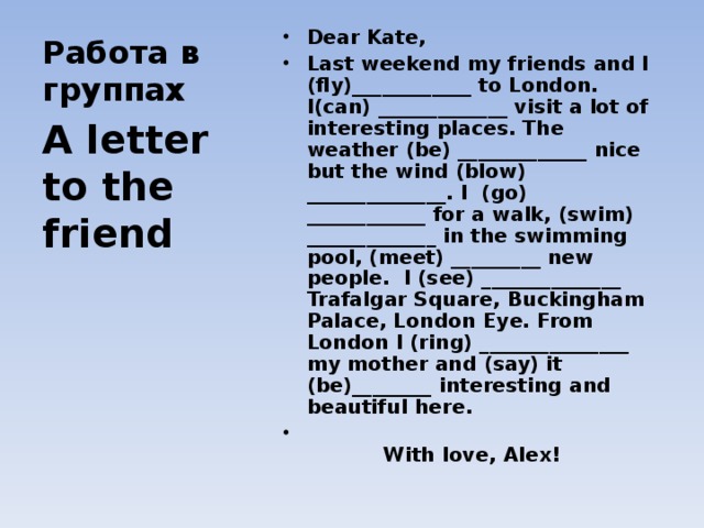 Dear Kate , Last weekend my friends and I (fly)____________ to London. I(can) _____________ visit a lot of interesting places. The weather (be) _____________ nice but the wind (blow) ______________. I (go) ____________ for a walk, (swim) _____________ in the swimming pool, (meet) _________ new people. I (see) ______________ Trafalgar Square, Buckingham Palace, London Eye. From London I (ring) _______________ my mother and ( say) it (be)________ interesting and beautiful here.  With love , Alex !  Работа в группах A letter to the friend 