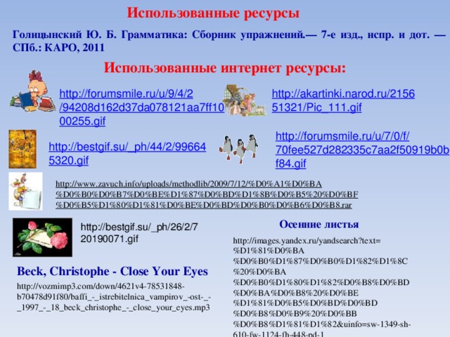 Использованные ресурсы Голицынский Ю. Б. Грамматика: Сборник упражнений.— 7-е изд., испр. и дот. —СПб.: КАРО, 2011 Использованные интернет ресурсы: http://akartinki.narod.ru/215651321/Pic_111.gif http://forumsmile.ru/u/9/4/2/94208d162d37da078121aa7ff1000255.gif http://forumsmile.ru/u/7/0/f/70fee527d282335c7aa2f50919b0bf84.gif http://bestgif.su/_ph/44/2/996645320.gif http://www.zavuch.info/uploads/methodlib/2009/7/12/%D0%A1%D0%BA%D0%B0%D0%B7%D0%BE%D1%87%D0%BD%D1%8B%D0%B5%20%D0%BF%D0%B5%D1%80%D1%81%D0%BE%D0%BD%D0%B0%D0%B6%D0%B8.rar Осенние листья http://bestgif.su/_ph/26/2/720190071.gif http://images.yandex.ru/yandsearch?text=%D1%81%D0%BA%D0%B0%D1%87%D0%B0%D1%82%D1%8C%20%D0%BA%D0%B0%D1%80%D1%82%D0%B8%D0%BD%D0%BA%D0%B8%20%D0%BE%D1%81%D0%B5%D0%BD%D0%BD%D0%B8%D0%B9%20%D0%BB%D0%B8%D1%81%D1%82&uinfo=sw-1349-sh-610-fw-1124-fh-448-pd-1 Beck, Christophe - Close Your Eyes http://vozmimp3.com/down/4621v4-78531848-b70478d91f80/baffi_-_istrebitelnica_vampirov_-ost-_-_1997_-_18_beck_christophe_-_close_your_eyes.mp3 