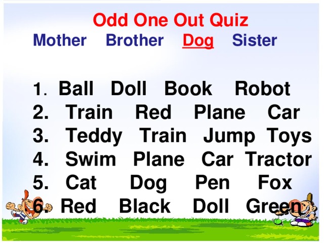     Odd One Out Quiz  Mother    Brother  Dog     Sister   1 .   Ball Doll  Book   Robot  2.   Train    Red Plane  Car  3.   Teddy   Train   Jump Toys  4.   Swim   Plane   Car  Tractor  5.   Cat     Dog   Pen   Fox  6.  Red   Black    Doll   Green   