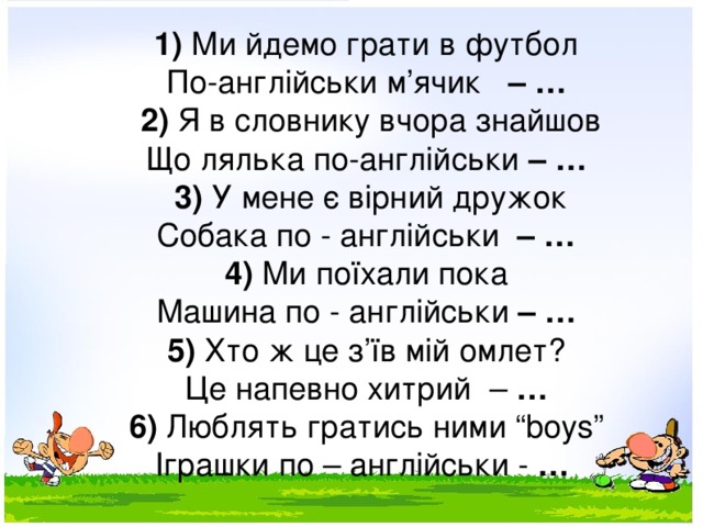 1) Ми йдемо грати в футбол По-англійськи м’ячик – …   2) Я в словнику вчора знайшов Що лялька по-англійськи – …   3) У мене є вірний дружок Собака по - англійськи – …   4) Ми поїхали пока Машина по - англійськи – …   5) Хто ж це з’їв мій омлет? Це напевно хитрий – … 6) Люблять гратись ними “boys” Іграшки по – англійськи - … 