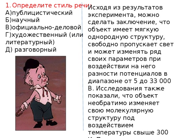 Определите стиль речи: А)публицистический Б)научный В)официально-деловой Г)художественный (или литературный) Д) разговорный Исходя из результатов эксперимента, можно сделать заключение, что объект имеет мягкую однородную структуру, свободно пропускает свет и может изменять ряд своих параметров при воздействии на него разности потенциалов в диапазоне от 5 до 33 000 В. Исследования также показали, что объект необратимо изменяет свою молекулярную структуру под воздействием температуры свыше 300 К. При механическом воздействии на объект с силой до 1000 Н видимых изменений в структуре не наблюдается. 