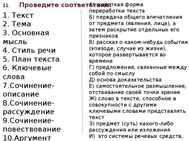 11. Проведите соответствие: А)  короткая форма переработки текста Б) передача общего впечатления от предмета (явления, лица), а затем раскрытие отдельных его признаков В) рассказ о каком-нибудь событии (эпизоде, случае из жизни), которое развертывается во времени Г) предложения, связанные между собой по смыслу Д) основа доказательства Е) самостоятельное размышление, отстаивание своей точки зрение Ж) слово в тексте, способное в совокупности с другими ключевыми словами представлять текст З) предмет (суть) какого-либо рассуждения или изложения И)  это системы речевых средств, которые используются при общении в зависимости от сферы направленности общения или сферы профессиональной деятельности. Й) реализация авторского замысла 1. Текст 2. Тема 3. Основная мысль 4. Стиль речи 5. План текста 6. Ключевые слова 7.Сочинение-описание 8.Сочинение-рассуждение 9.Сочинение-повествование 10.Аргумент 