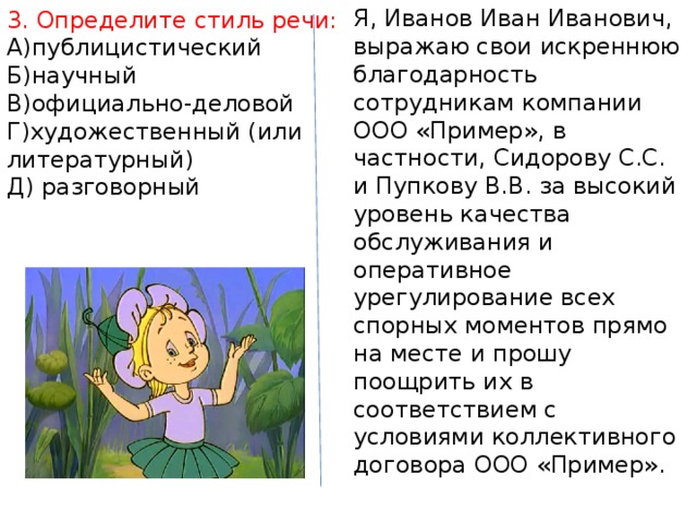 Я, Иванов Иван Иванович, выражаю свои искреннюю благодарность сотрудникам компании ООО «Пример», в частности, Сидорову С.С. и Пупкову В.В. за высокий уровень качества обслуживания и оперативное урегулирование всех спорных моментов прямо на месте и прошу поощрить их в соответствием с условиями коллективного договора ООО «Пример». 3. Определите стиль речи: А)публицистический Б)научный В)официально-деловой Г)художественный (или литературный) Д) разговорный 