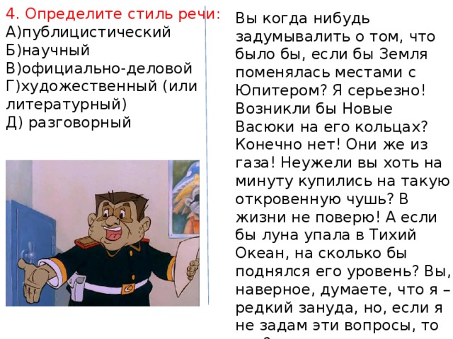 4. Определите стиль речи: А)публицистический Б)научный В)официально-деловой Г)художественный (или литературный) Д) разговорный Вы когда нибудь задумывалить о том, что было бы, если бы Земля поменялась местами с Юпитером? Я серьезно! Возникли бы Новые Васюки на его кольцах? Конечно нет! Они же из газа! Неужели вы хоть на минуту купились на такую откровенную чушь? В жизни не поверю! А если бы луна упала в Тихий Океан, на сколько бы поднялся его уровень? Вы, наверное, думаете, что я – редкий зануда, но, если я не задам эти вопросы, то кто? 