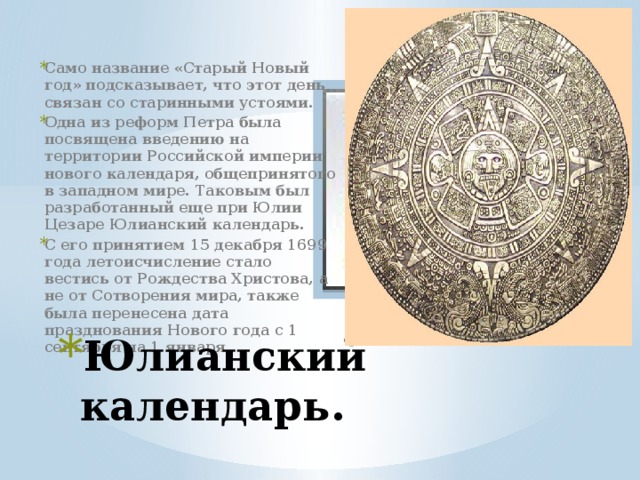 Само название «Старый Новый год» подсказывает, что этот день связан со старинными устоями.  Одна из реформ Петра была посвящена введению на территории Российской империи нового календаря, общепринятого в западном мире. Таковым был разработанный еще при Юлии Цезаре Юлианский календарь.   С его принятием 15 декабря 1699 года летоисчисление стало вестись от Рождества Христова, а не от Сотворения мира, также была перенесена дата празднования Нового года с 1 сентября на 1 января      Вставка рисунка Юлианский календарь. 