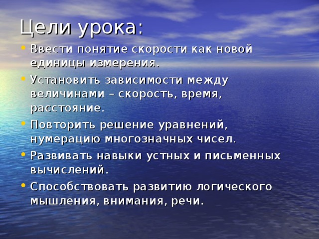 Ввести понятие скорости как новой единицы измерения. Установить зависимости между величинами – скорость, время, расстояние. Повторить решение уравнений, нумерацию многозначных чисел. Развивать навыки устных и письменных вычислений. Способствовать развитию логического мышления, внимания, речи. 