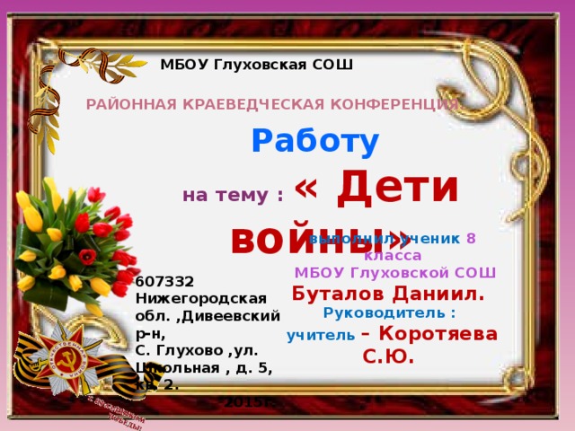 МБОУ Глуховская СОШ  Районная краеведческая конференция. Работу на тему : « Дети войны» выполнил ученик 8 класса  МБОУ Глуховской СОШ Буталов Даниил. Руководитель : учитель – Коротяева С.Ю. 607332 Нижегородская обл. ,Дивеевский р-н, С. Глухово ,ул. Школьная , д. 5, кв. 2.  2015г. 
