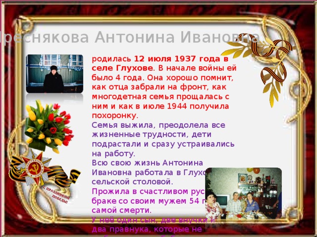Преснякова Антонина Ивановна родилась 12 июля 1937 года в селе Глухове . В начале войны ей было 4 года. Она хорошо помнит, как отца забрали на фронт, как многодетная семья прощалась с ним и как в июле 1944 получила похоронку. Семья выжила, преодолела все жизненные трудности, дети подрастали и сразу устраивались на работу. Всю свою жизнь Антонина Ивановна работала в Глуховской сельской столовой. Прожила в счастливом русском браке со своим мужем 54 года до самой смерти.  У неё один сын, две внучки и два правнука, которые не  забывают свою бабушку. 
