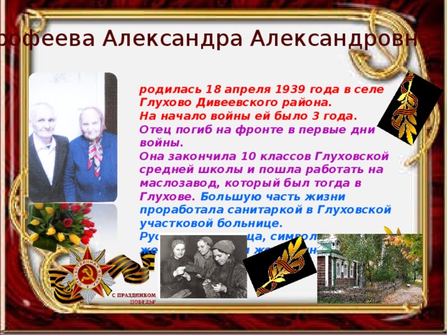 Ерофеева Александра Александровна родилась 18 апреля 1939 года в селе Глухово Дивеевского района. На начало войны ей было 3 года. Отец погиб на фронте в первые дни войны. Она закончила 10 классов Глуховской средней школы и пошла работать на маслозавод, который был тогда в Глухове.  Большую часть жизни проработала санитаркой в Глуховской участковой больнице. Русская красавица, символ женственности и жертвенности. 