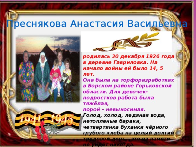 Преснякова Анастасия Васильевна родилась 30 декабря 1926 года в деревне Гавриловка. На начало войны ей было 14, 5 лет. Она была на торфоразработках в Борском районе Горьковской области. Для девочек-подростков работа была тяжёлая, порой – невыносимая. Голод, холод, ледяная вода, нетопленые бараки, четвертинка буханки чёрного грубого хлеба на целый долгий трудовой день – это из памяти не уйдёт никогда. 