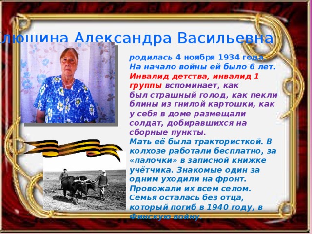 Клюшина Александра Васильевна родилась 4 ноября 1934 года. На начало войны ей было 6 лет. Инвалид детства, инвалид 1 группы вспоминает, как был страшный голод, как пекли блины из гнилой картошки, как у себя в доме размещали солдат, добиравшихся на сборные пункты. Мать её была трактористкой. В колхозе работали бесплатно, за «палочки» в записной книжке учётчика. Знакомые один за одним уходили на фронт. Провожали их всем селом. Семья осталась без отца, который погиб в 1940 году, в Финскую войну.   