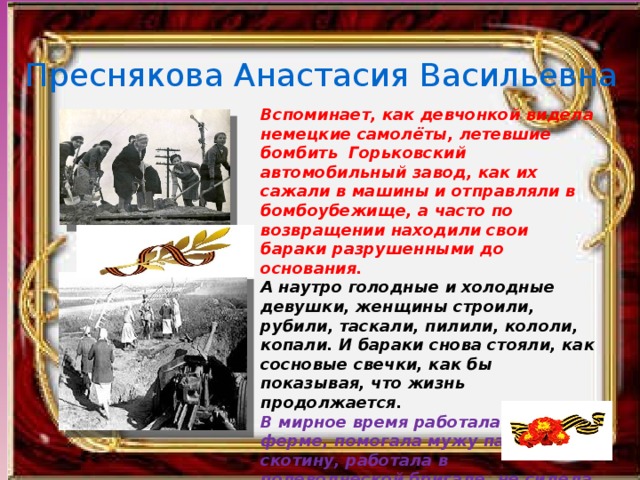 Преснякова Анастасия Васильевна Вспоминает, как девчонкой видела немецкие самолёты, летевшие бомбить Горьковский автомобильный завод, как их сажали в машины и отправляли в бомбоубежище, а часто по возвращении находили свои бараки разрушенными до основания. А наутро голодные и холодные девушки, женщины строили, рубили, таскали, пилили, кололи, копали. И бараки снова стояли, как сосновые свечки, как бы показывая, что жизнь продолжается. В мирное время работала на ферме, помогала мужу пасти скотину, работала в полеводческой бригаде, не сидела ни минуты без дела, считала, что труд помогает ей переживать все жизненные невзгоды. 