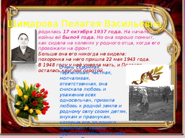 Шимарова Пелагея Васильевна родилась 17 октября 1937 года. На начало войны ей было4 года. Но она хорошо помнит, как сидела на коленях у родного отца, когда его провожали на фронт. Больше она его никогда не видела: похоронка на него пришла 22 мая 1943 года. В 1948 году у неё умерла мать, и Пелагея осталась круглой сиротой. Очень скромная, терпеливая, честная, молчаливая, ответственная, она снискала любовь и уважение всех односельчан, привила любовь к родной земле и родному селу своим детям, внукам и правнукам, которые все до одного проживают своими дружными семьями в селе Глухово Дивеевского района.   