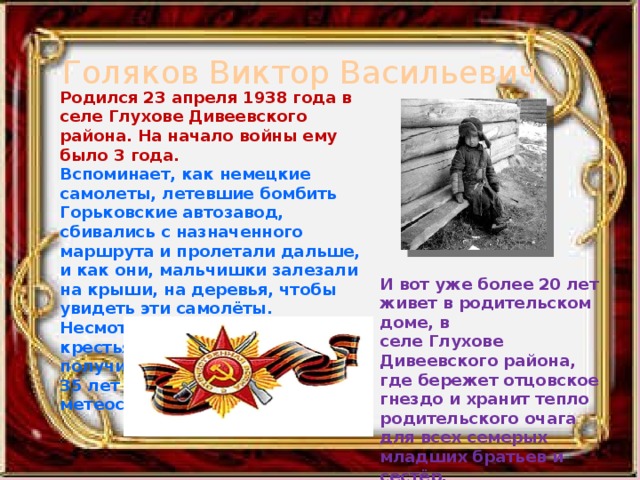 Голяков Виктор Васильевич Родился 23 апреля 1938 года в селе Глухове Дивеевского района. На начало войны ему было 3 года. Вспоминает, как немецкие самолеты, летевшие бомбить Горьковские автозавод, сбивались с назначенного маршрута и пролетали дальше, и как они, мальчишки залезали на крыши, на деревья, чтобы увидеть эти самолёты. Несмотря на тяготы суровой крестьянской жизни, он получил образование и более 35 лет проработал на метеостанции г. Воркуты. И вот уже более 20 лет живет в родительском доме, в селе Глухове Дивеевского района, где бережет отцовское гнездо и хранит тепло родительского очага для всех семерых младших братьев и сестёр.   